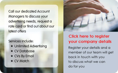 Call our dedicated Account Managers to discuss your advertising needs, request a rate card or find out about our latest offers. Services include: * Unlimited Advertising, * CV Database, * CVs By Email, * CV Match